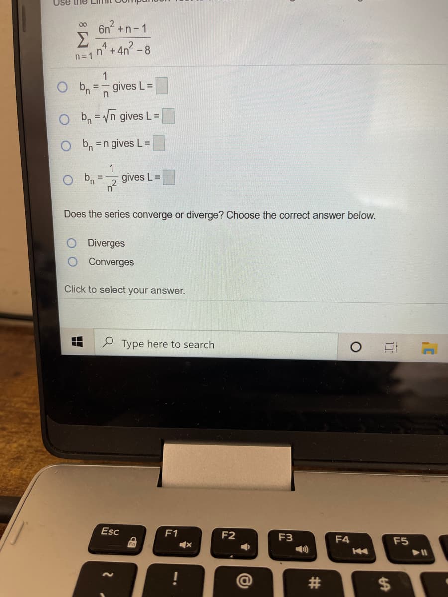 Use the
6n +n-1
Σ
n=1 n* +4n? -8
1
gives L =
b, =/n gives L=
%3D
O b =n gives L=
O b, =
1.
gives L =
Does the series converge or diverge? Choose the correct answer below.
Diverges
Converges
Click to select your answer.
Type here to search
Esc
F1
F2
F3
F4
F5
%24
%23
