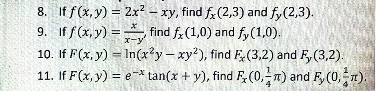 8. If f (x, y) = 2x² – xy, find fx(2,3) and fy (2,3).
9. If f(x,y) = find f, (1,0) and f,(1,0).
10. If F(x, y) = In(x²y- xy2), find F(3,2) and F, (3,2).
11. If F(x, y) = e-* tan(x + y), find F,(0,-T) and F, (0,1).
x-y
%3D
