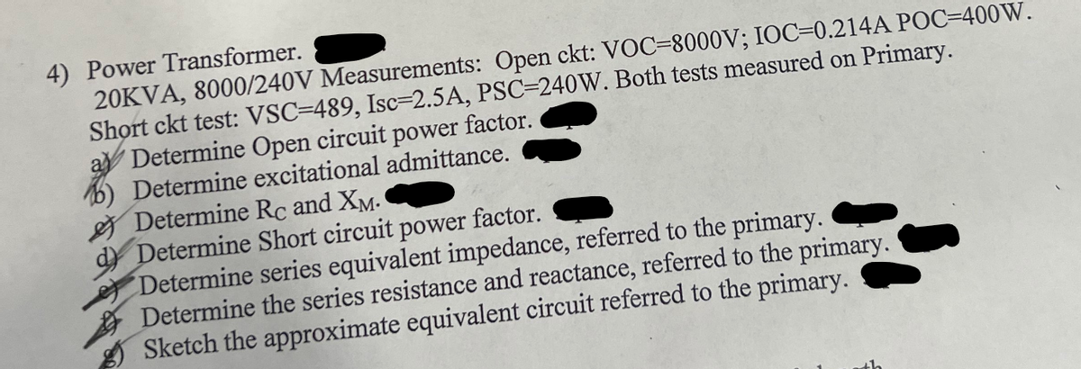 4) Power Transformer.
20KVA, 8000/240V Measurements: Open ckt: VOC-8000V; IOC-0.214A POC-400 W.
Short ckt test: VSC-489, Isc-2.5A, PSC-240W. Both tests measured on Primary.
Determine Open circuit power factor.
b) Determine excitational admittance.
Determine Rc and XM.
d) Determine Short circuit power factor.
Determine series equivalent impedance, referred to the primary.
Determine the series resistance and reactance, referred to the primary.
Sketch the approximate equivalent circuit referred to the primary.