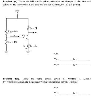 Problem 1(a). Given the BIT circuit helow determine the voltages at the base and
collector, and Ihe currents at the base and emitler. Assume 8- 120. (10 poinis)
15V
R-6k
Ru:- 90k
lu
Va
Ra 45k
Re- 4k
Ans.
Va
In-
Ve-
Problem 1(b). Using the same circuit given in Problem 1, assume
B= z (infinity). calculate the collector voltage and emitter curent. (S points)
Ars.
Ve=
