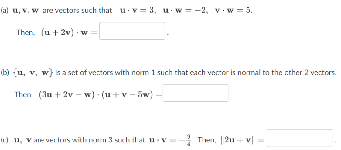 (a) u, v, w are vectors such that u·v = 3, u·w= -2, v·w= 5.
Then, (u+ 2v)·
• w =
(b) {u, v, w}is a set of vectors with norm 1 such that each vector is normal to the other 2 vectors.
Then, (3u + 2v – w) · (u+v – 5w)
9.
(c) u, v are vectors with norm 3 such that u · v =
4
. Then, ||2u +v||
