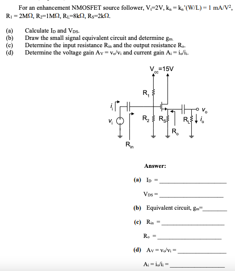 For an enhancement NMOSFET source follower, V-2V, k, = k,'(W/L) = 1 mA/V?,
Ri- 2MΩ, R=1 MΩ, Ri-8kΩ, Rs-2kΩ
Calculate Ip and VDs.
(a)
(b)
Draw the small signal equivalent circuit and determine gm.
Determine the input resistance Rin and the output resistance Ro.
Determine the voltage gain Av = vo/vị and current gain Aj = i/i.
V=15V
R,
Rह R
Rn
Answer:
(a) Ip =
Vps =
(b) Equivalent circuit, gm=
(c) Rin =
Ro =
(d) Av = v/vi =
Aj = i/i =
