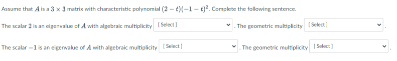 Assume that A is a 3 × 3 matrix with characteristic polynomial (2 – t)(–1 – t)². Complete the following sentence.
The scalar 2 is an eigenvalue of A with algebraic multiplicity (Select ]
. The geometric multiplicity [ Select ]
The scalar -1 is an eigenvalue of A with algebraic multiplicity [Select]
The geometric multiplicity I Select]
