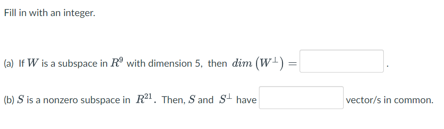 Fill in with an integer.
(a) If W is a subspace in R° with dimension 5, then dim (W-) :
(b) S is a nonzero subspace in R21. Then, S and S+ have
vector/s in common.

