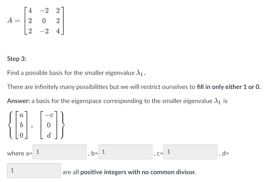 -2
2
A =
2
2 -2
4
Step 3:
Find a possible basis for the smaller eigenvalue X1.
There are infinitely many possibilities but we will restrict ourselves to fill in only either 1 or 0.
Answer: a basis for the eigenspace corresponding to the smaller eigenvalue A1 is
a
d
where a= 1
. b= 1
, c= 1
,d=
1
are all positive integers with no common divisor.
