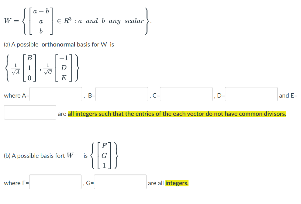 {{:
a – b
W =
E R3 : a and b any scalar
a
(a) A possible orthonormal basis for W is
VA
E
where A=
B=
D=
and E=
are all integers such that the entries of the each vector do not have common divisors.
(b) A possible basis fort W-
is
where F=
G=
are all integers.
