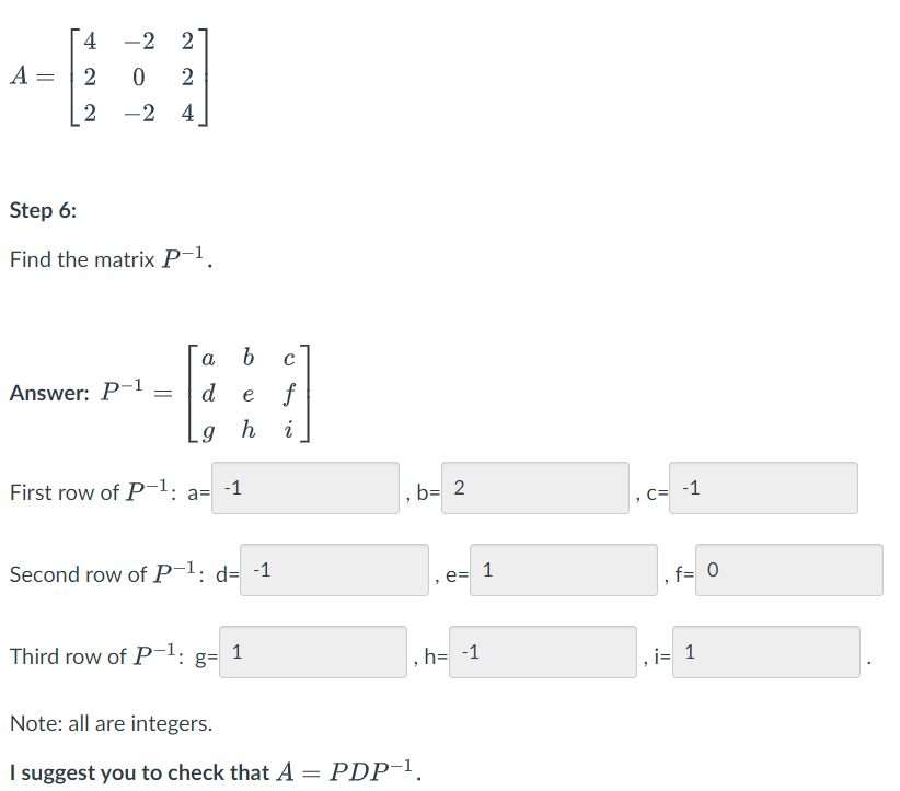 [ 4
-2 2
A
2
2
-2 4
Step 6:
Find the matrix P-1.
a
Answer: P-1
d e
f
h
i
First row of P1: a= -1
b= 2
C= -1
Second row of P-1: d= -1
e= 1
f= 0
Third row of P-1:
1
g=
h= -1
i= 1
Note: all are integers.
I suggest you to check that A = PDP-1.
