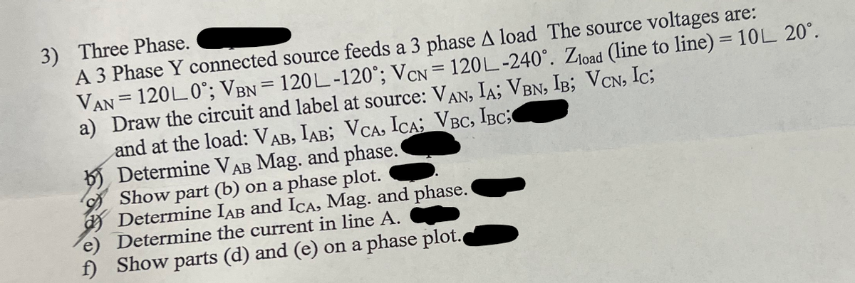 3) Three Phase.
A 3 Phase Y connected source feeds a 3 phase A load The source voltages are:
VAN = 120L 0°; VBN = 120L-120°; VCN = 120L-240°. Zload (line to line) = 10L 20°.
a) Draw the circuit and label at source: VAN, IA; VBN, IB; VCN, IC;
and at the load: VAB, IAB; VCA, ICA; VBC, IBC;
Determine VAB Mag. and phase.
Show part (b) on a phase plot.
Determine IAB and ICA, Mag. and phase.
Determine the current in line A.
f) Show parts (d) and (e) on a phase plot.