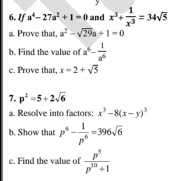 6. If at- 27a +1= 0 and x+ = 34/5
a. Prove that, a? - V29a + 1 =0
b. Find the value of a-
a6
c. Prove that, x=2+ V5
7. p =5+2/6
a. Resolve into factors: x-8(x- y)
b. Show that p°.
1
= 396/6
p°
6.
5
c. Find the value of
pl0 +1
