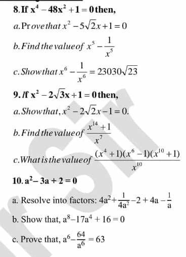 8. If x* – 48x? +1=0 then,
a.Provethat x -5/2x+1=0
1
b. Find the valueof x
c. Showthat x"
23030/23
9.f x - 2/3x +1=0 then,
a. Showthat, x - 2/2x-1=0.
14
b.Find the valueof
(x* +1)(x – 1)(x° +1)
c.What is the valueof
10
10. a?- 3a + 2 = 0
a. Resolve into factors: 4a2+
-2+4a
4a?
b. Show that, as–17a* + 16 =0
c. Prove that, a6_
63
%3D
a6

