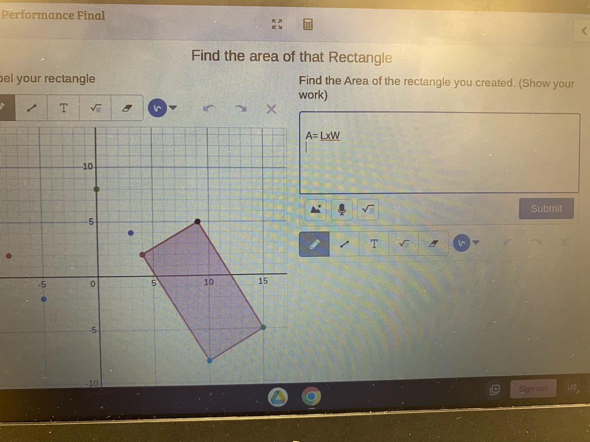 Performance Final
bel your rectangle
✓ T
√
10
5
0
8
s
5
Find the area of that Rectangle
10
K
KY
15
⠀⠀⠀⠀
Find the Area of the rectangle you created. (Show your
work)
A=LxW
1.
✓
T
√
S
Submit
Sign out
<
US,