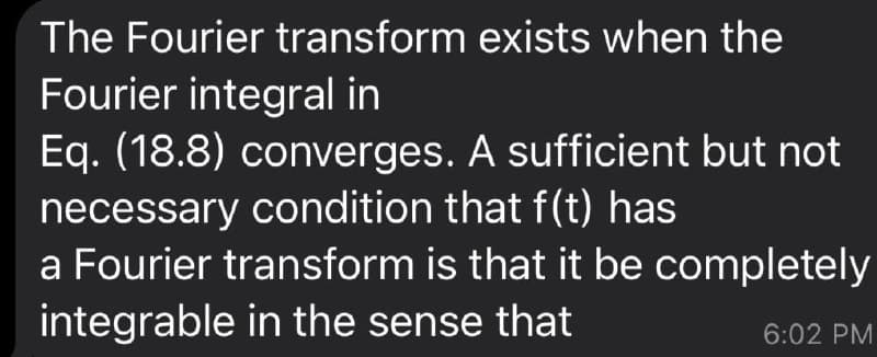 The Fourier transform exists when the
Fourier integral in
Eq. (18.8) converges. A sufficient but not
necessary condition that f(t) has
a Fourier transform is that it be completely
integrable in the sense that
6:02 PM
