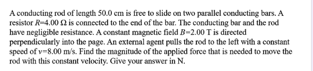 A conducting rod of length 50.0 cm is free to slide on two parallel conducting bars. A
resistor R=4.00 2 is connected to the end of the bar. The conducting bar and the rod
have negligible resistance. A constant magnetic field B=2.00 T is directed
perpendicularly into the page. An external agent pulls the rod to the left with a constant
speed of v=8.00 m/s. Find the magnitude of the applied force that is needed to move the
rod with this constant velocity. Give your answer in N.
