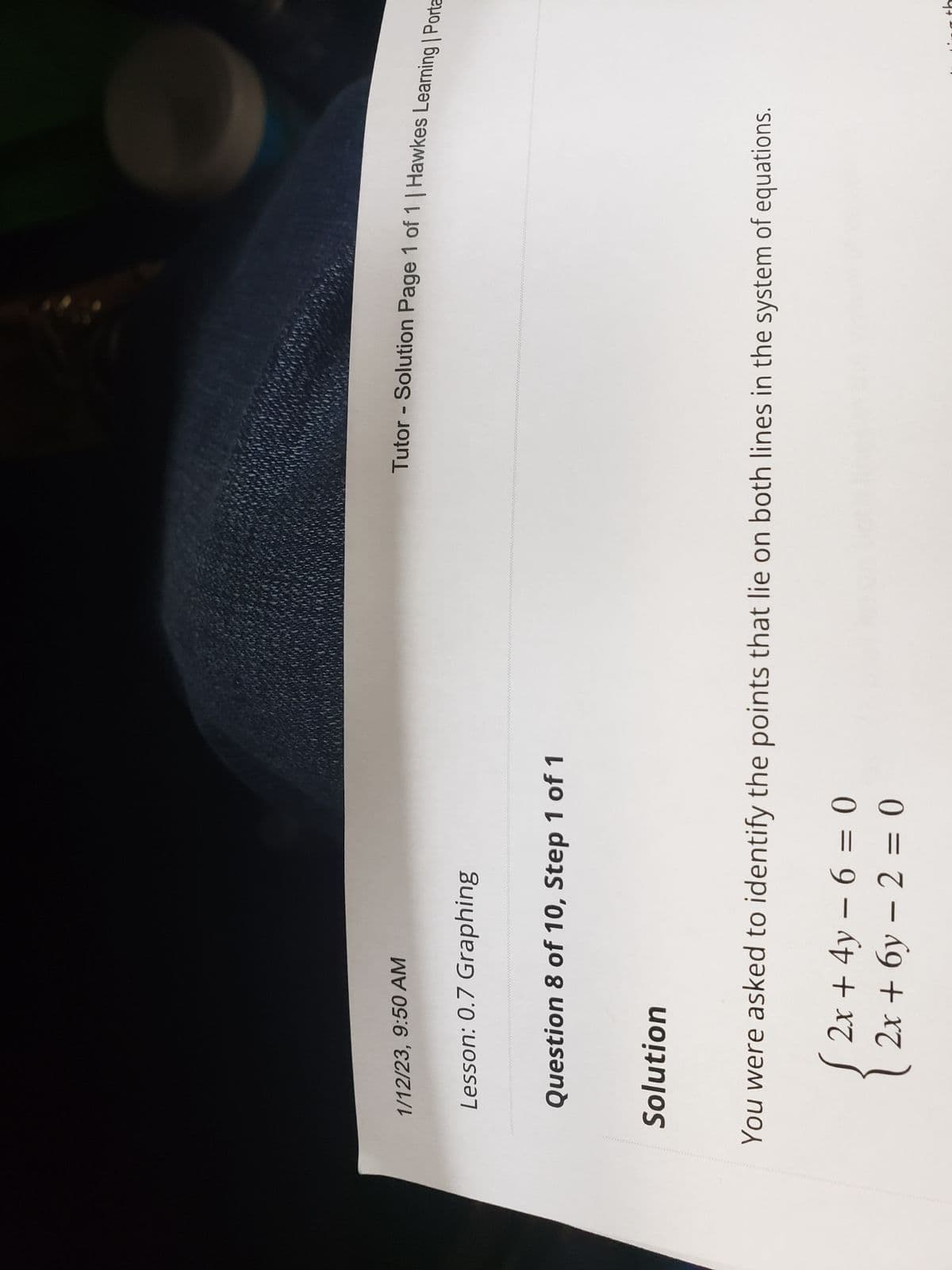 1/12/23, 9:50 AM
Lesson: 0.7 Graphing
Question 8 of 10, Step 1 of 1
Solution
Tutor - Solution Page 1 of 1 | Hawkes Learning | Porta
You were asked to identify the points that lie on both lines in the system of equations.
2x + 4y - 6 = 0
2x + 6y - 2 = 0