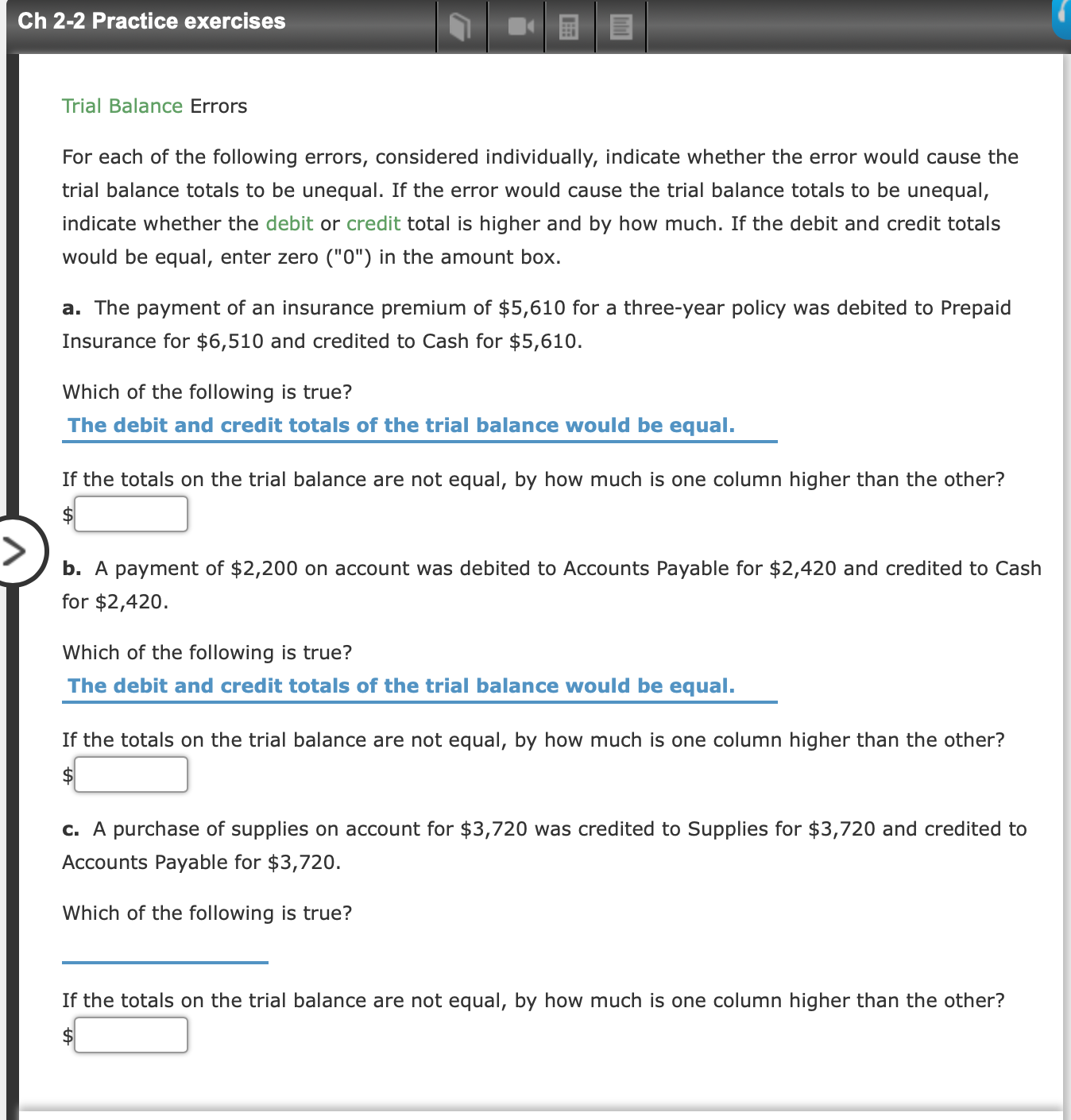 Ch 2-2 Practice exercises
Trial Balance Errors
For each of the following errors, considered individually, indicate whether the error would cause the
trial balance totals to be unequal. If the error would cause the trial balance totals to be unequal,
indicate whether the debit or credit total is higher and by how much. If the debit and credit totals
would be equal, enter zero ("0") in the amount box
a. The payment of an insurance premium of $5,610 for a three-year policy was debited to Prepaid
Insurance for $6,510 and credited to Cash for $5,610.
Which of the following is true?
The debit and credit totals of the trial balance would be equal.
If the totals on the trial balance are not equal, by how much is one column higher than the other?
b. A payment of $2,200 on account was debited to Accounts Payable for $2,420 and credited to Cash
for $2,420
Which of the following is true?
The debit and credit totals of the trial balance would be equal.
If the totals on the trial balance are not equal, by how much is one column higher than the other?
$
c. A purchase of supplies on account for $3,720 was credited to Supplies for $3,720 and credited to
Accounts Payable for $3,720.
Which of the following is true?
If the totals on the trial balance are not equal, by how much is one column higher than the other?
$
