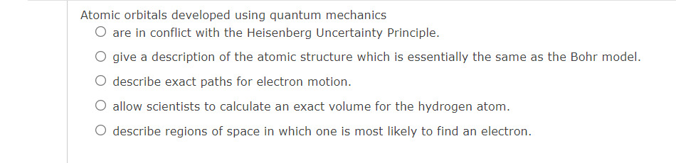 Atomic orbitals developed using quantum mechanics
O are in conflict with the Heisenberg Uncertainty Principle.
O give a description of the atomic structure which is essentially the same as the Bohr model.
O describe exact paths for electron motion.
O allow scientists to calculate an exact volume for the hydrogen atom.
O describe regions of space in which one is most likely to find an electron.
