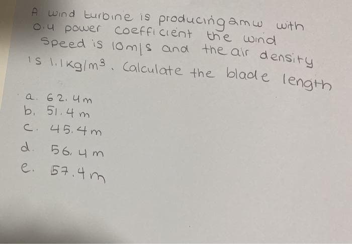 A wind turbine is produccingamw with
O.4 power coeffi cient
Speed is 10m/s and the alr density
IS l.lkg/m3. Calculate the blad e length
the wind
a. 6 2. 4 m
b. 51.4 m
C. 45.4 m
d.
56, 4 m
e. 57.4 m
