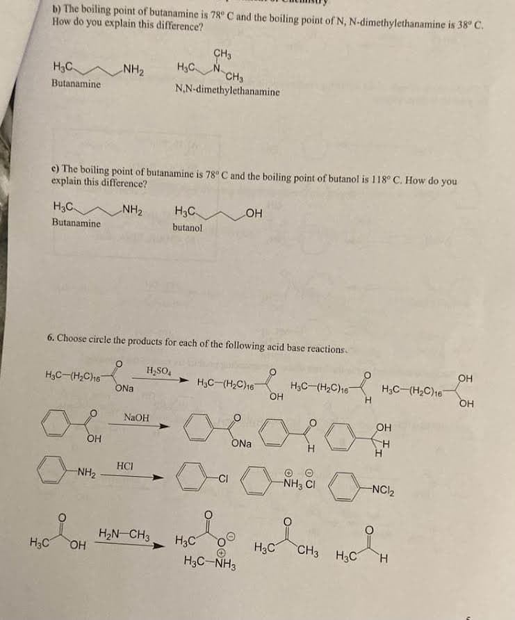 b) The boiling point of butanamine is 78° C and the boiling point of N, N-dimethylethanamine is 38° C.
How do you explain this difference?
H3C
Hз
ал
Butanamine
H3C
Butanamine
NH₂
e) The boiling point of butanamine is 78° C and the boiling point of butanol is 118° C. How do you
explain this difference?
NH₂
О
ОН
6. Choose circle the products for each of the following acid base reactions.
ONa
H2SO4
CH3
H₂C NC
H3C-(H2C)16
OH
ост ового
OH
ONa
-NH₂
NaOH
HCI
CH3
N,N-dimethylethanamine
H₂N-CH3
H3C
butanol
H3C
OH
H3C-(H2C)16
Р
-CI
00
H3C-NH3
H3C
H3C-(H2C)16
-NH3 CI
Р
CH3
я
H3C
H3C-(H2C)16
OH
H
Н
-NC1₂
Н
OH
ОН