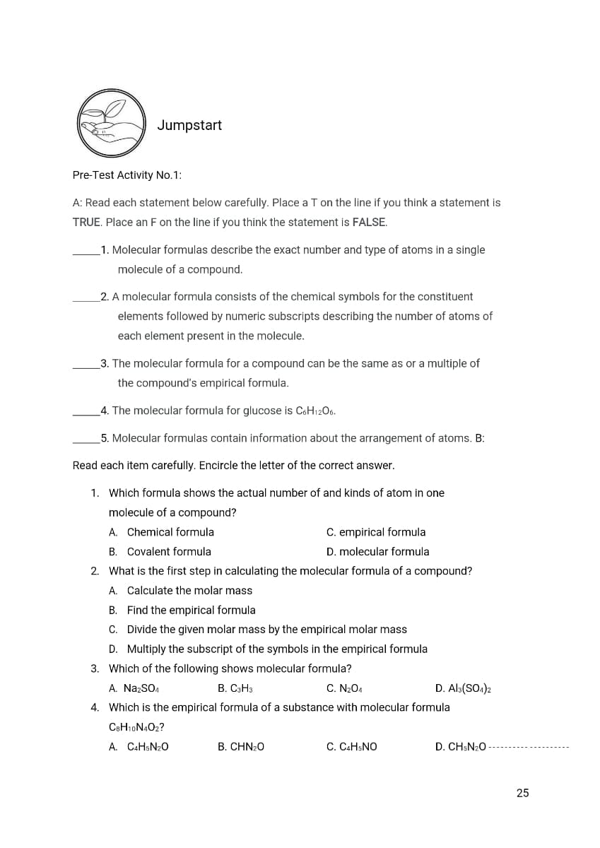 Jumpstart
Pre-Test Activity No.1:
A: Read each statement below carefully. Place a T on the line if you think a statement is
TRUE. Place an F on the line if you think the statement is FALSE.
1. Molecular formulas describe the exact number and type of atoms in a single
molecule of a compound.
2. A molecular formula consists of the chemical symbols for the constituent
elements followed by numeric subscripts describing the number of atoms of
each element present in the molecule.
3. The molecular formula for a compound can be the same as or a multiple of
the compound's empirical formula.
4. The molecular formula for glucose is C6H1206.
5. Molecular formulas contain information about the arrangement of atoms. B:
Read each item carefully. Encircle the letter of the correct answer.
1. Which formula shows the actual number of and kinds of atom in one
molecule of a compound?
A. Chemical formula
C. empirical formula
B. Covalent formula
D. molecular formula
2. What is the first step in calculating the molecular formula of a compound?
A. Calculate the molar mass
B. Find the empirical formula
C. Divide the given molar mass by the empirical molar mass
D. Multiply the subscript of the symbols in the empirical formula
3. Which of the following shows molecular formula?
A. NazSO4
B. C3H3
C. N204
D. Als(SO.)2
4. Which is the empirical formula of a substance with molecular formula
C8H10N4O2?
A. CAHSN20
B. CHN20
C. CAHSNO
D. CH:N20
25
