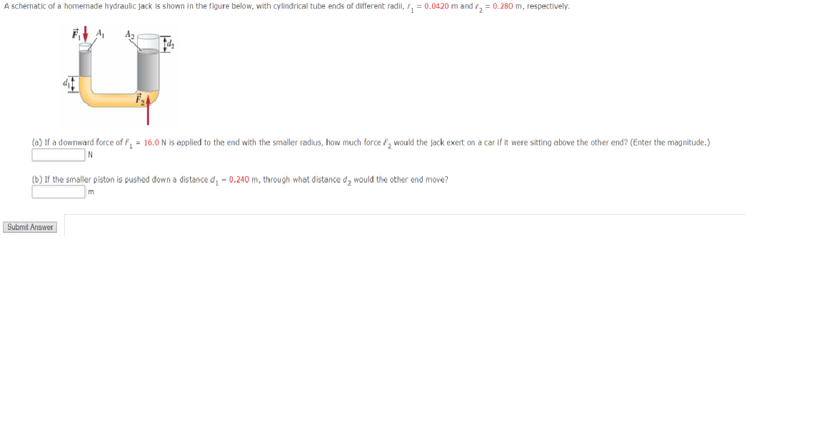 A schematic of a homemade hydraulic jack is shown in the figure below, with cylindrical tube ends of different radii, r, = 0.0420 m and r, = 0.280 m, respectively.
(a) if a downward force of F, = 16.0 N is applied to the end with the smaller radius, how much force F, would the jack exert on a car if it were sitting above the other end? (Enter the magnitude.)
N
(b) If the smaller piston is pushed down a distance d, - 0.240 m, through what distance d, would the other end move?
m
Submit Answer
