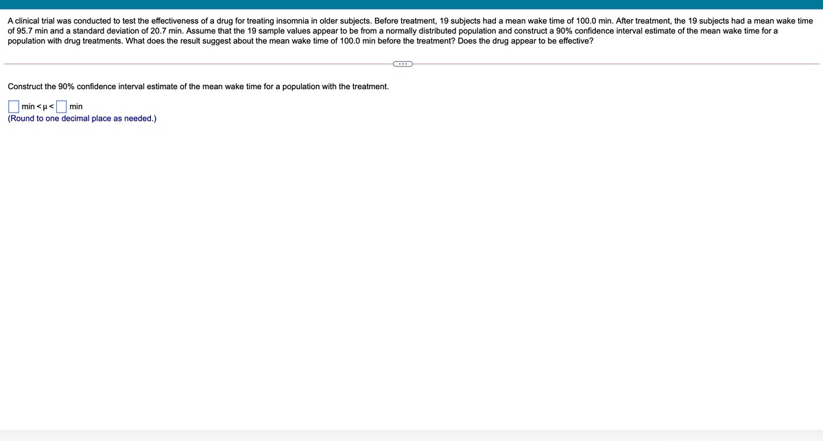 A clinical trial was conducted to test the effectiveness of a drug for treating insomnia in older subjects. Before treatment, 19 subjects had a mean wake time of 100.0 min. After treatment, the 19 subjects had a mean wake time
of 95.7 min and a standard deviation of 20.7 min. Assume that the 19 sample values appear to be from a normally distributed population and construct a 90% confidence interval estimate of the mean wake time for a
population with drug treatments. What does the result suggest about the mean wake time of 100.0 min before the treatment? Does the drug appear to be effective?
Construct the 90% confidence interval estimate of the mean wake time for a population with the treatment.
min < µ<
min
(Round to one decimal place as needed.)
