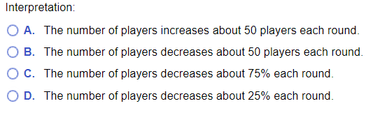 Interpretation:
O A. The number of players increases about 50 players each round.
B. The number of players decreases about 50 players each round.
O C. The number of players decreases about 75% each round.
O D. The number of players decreases about 25% each round.