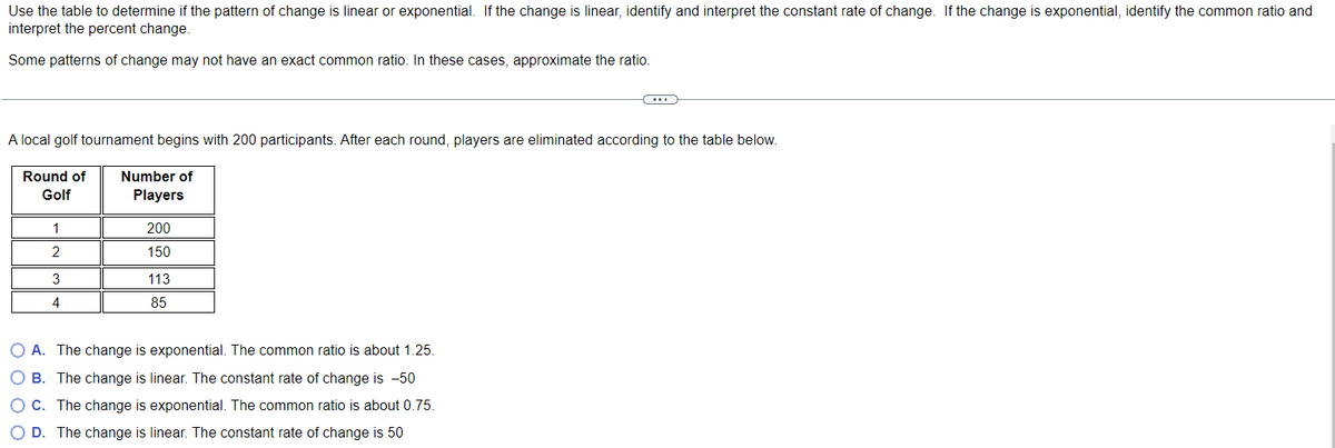 Use the table to determine if the pattern of change is linear or exponential. If the change is linear, identify and interpret the constant rate of change. If the change is exponential, identify the common ratio and
interpret the percent change.
Some patterns of change may not have an exact common ratio. In these cases, approximate the ratio.
A local golf tournament begins with 200 participants. After each round, players are eliminated according to the table below.
Round of Number of
Golf
Players
1
2
3
4
200
150
113
85
C
O A. The change is exponential. The common ratio is about 1.25.
O B. The change is linear. The constant rate of change is -50
O C. The change is exponential. The common ratio is about 0.75.
O D. The change is linear. The constant rate of change is 50