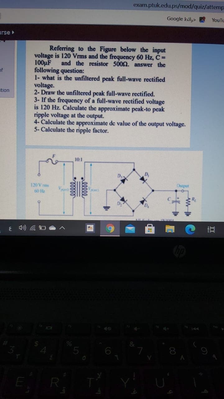 exam.ptuk.edu.ps/mod/quiz/attemp
Google hil>
YouTu
urse
Referring to the Figure below the input
voltage is 120 Vrms and the frequency 60 Hz, C=
100µF
following question:
1- what is the unfiltered peak full-wave rectified
voltage.
2- Draw the unfiltered peak full-wave rectified.
3- If the frequency of a full-wave rectified voltage
is 120 Hz. Calculate the approximate peak-to peak
ripple voltage at the output.
4- Calculate the approximate de value of the output voltage.
5- Calculate the ripple factor.
and the resistor 5002. answer the
of
tion
10:1
120V
Output
60 Hz
直
5
E
R
