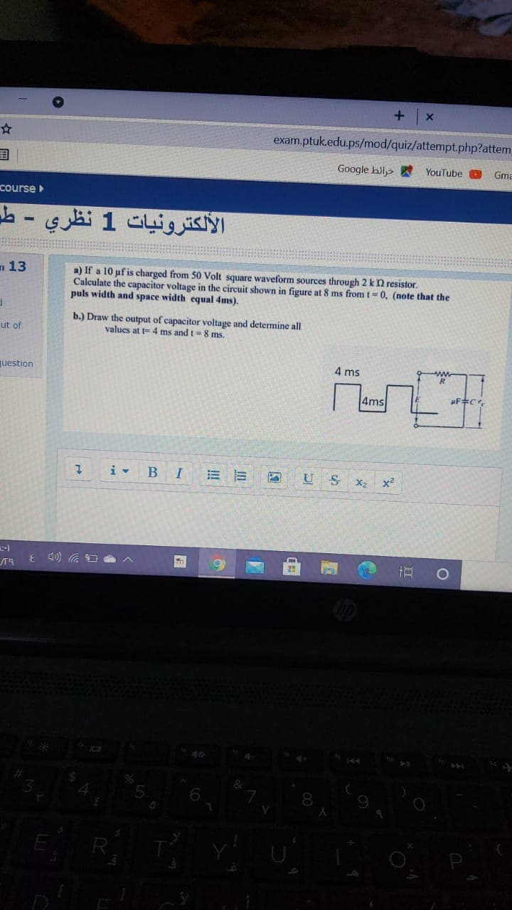 +
exam.ptuk.edu.ps/mod/quiz/attempt.php?attem,
国
Google hil
YouTube
Gma
course
الألكترونيات 1 نظري - طد
n 13
a) If a 10 uf is charged from 50 Volt square waveform sources through 2 k2 resistor.
Calculate the capacitor voltage in the circuit shown in figure at 8 ms from t= 0, (note that the
puls width and space width equal 4ms).
b.) Draw the output of capacitor voltage and determine all
values at t= 4 ms and t=8 ms.
ut of
question
4 ms
4ms
i- BI
U
X2
x2
R
!!
