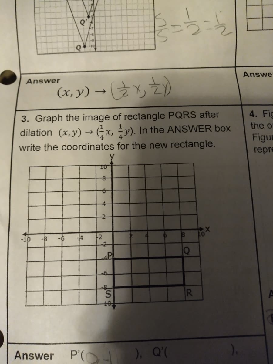 Answe
Answer
(x, y) → 2)
3. Graph the image of rectangle PQRS after
dilation (x,y) → (÷x, ÷y). In the ANSWER box
write the coordinates for the new rectangle.
4. Fig
the or
Figur
repre
10
-6
4
-2-
P'(O
), Q'(
Answer
R
