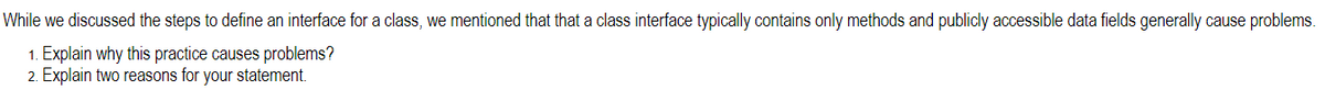 While we discussed the steps to define an interface for a class, we mentioned that that a class interface typically contains only methods and publicly accessible data fields generally cause problems.
1. Explain why this practice causes problems?
2. Explain two reasons for your statement.
