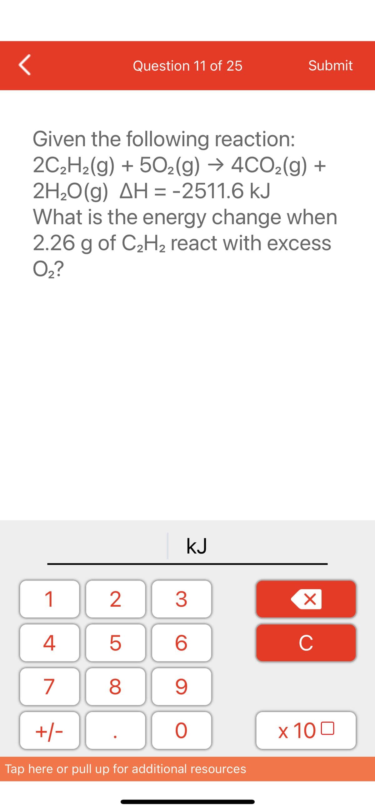 <
1
4
7
+/-
Given the following reaction:
2C₂H₂(g) +50₂(g) → 4CO₂(g) +
2H₂O(g) AH = -2511.6 kJ
What is the energy change when
2.26 g of C₂H₂ react with excess
O₂?
2
LO
Question 11 of 25
5
8
KJ
3
6
9
O
Submit
Tap here or pull up for additional resources
X
C
x 100