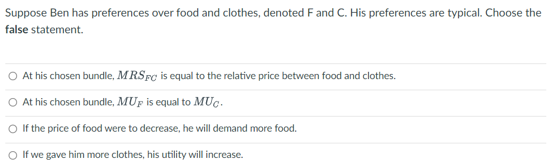 Suppose Ben has preferences over food and clothes, denoted F and C. His preferences are typical. Choose the
false statement.
At his chosen bundle, MRSFC is equal to the relative price between food and clothes.
O At his chosen bundle, MUP is equal to MUC.
If the price of food were to decrease, he will demand more food.
○ If we gave him more clothes, his utility will increase.