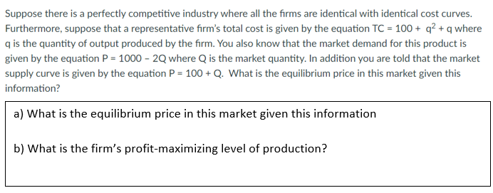 Suppose there is a perfectly competitive industry where all the firms are identical with identical cost curves.
Furthermore, suppose that a representative firm's total cost is given by the equation TC = 100+ q² + q where
q is the quantity of output produced by the firm. You also know that the market demand for this product is
given by the equation P = 1000 - 2Q where Q is the market quantity. In addition you are told that the market
supply curve is given by the equation P = 100+ Q. What is the equilibrium price in this market given this
information?
a) What is the equilibrium price in this market given this information
b) What is the firm's profit-maximizing level of production?