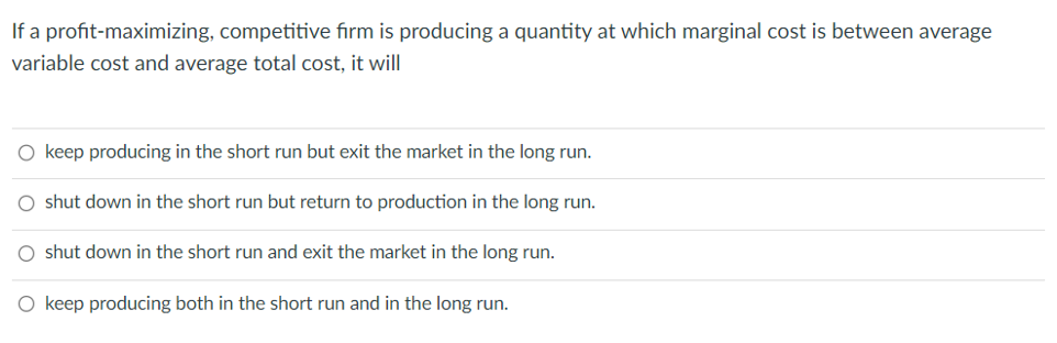 If a profit-maximizing, competitive firm is producing a quantity at which marginal cost is between average
variable cost and average total cost, it will
O keep producing in the short run but exit the market in the long run.
O shut down in the short run but return to production in the long run.
O shut down in the short run and exit the market in the long run.
O keep producing both in the short run and in the long run.