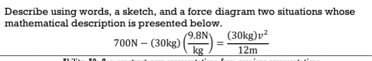 Describe using words, a sketch, and a force diagram two situations whose
mathematical description is presented below.
700N – (30kg) (918)=
-
Thi
TO
=
(30kg) v²
12m