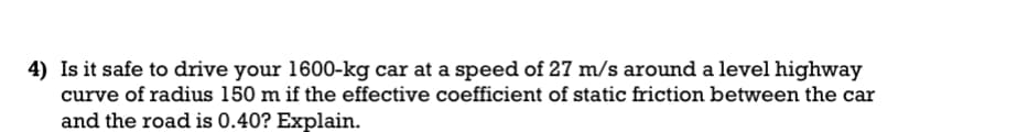 4) Is it safe to drive your 1600-kg car at a speed of 27 m/s around a level highway
curve of radius 150 m if the effective coefficient of static friction between the car
and the road is 0.40? Explain.