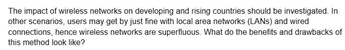 The impact of wireless networks on developing and rising countries should be investigated. In
other scenarios, users may get by just fine with local area networks (LANSs) and wired
connections, hence wireless networks are superfluous. What do the benefits and drawbacks of
this method look like?