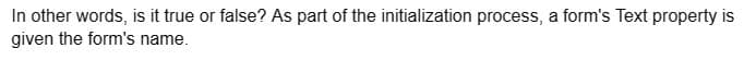 In other words, is it true or false? As part of the initialization process, a form's Text property is
given the form's name.