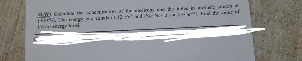 H.W) Calculate the concentration of the electrons and the holes in intrinsic silicon at
(300°k). The energy gap equals (1.12 eV) and (Ne-N 2.5 x 1025 m-3). Find the value of
Fermi energy level.
