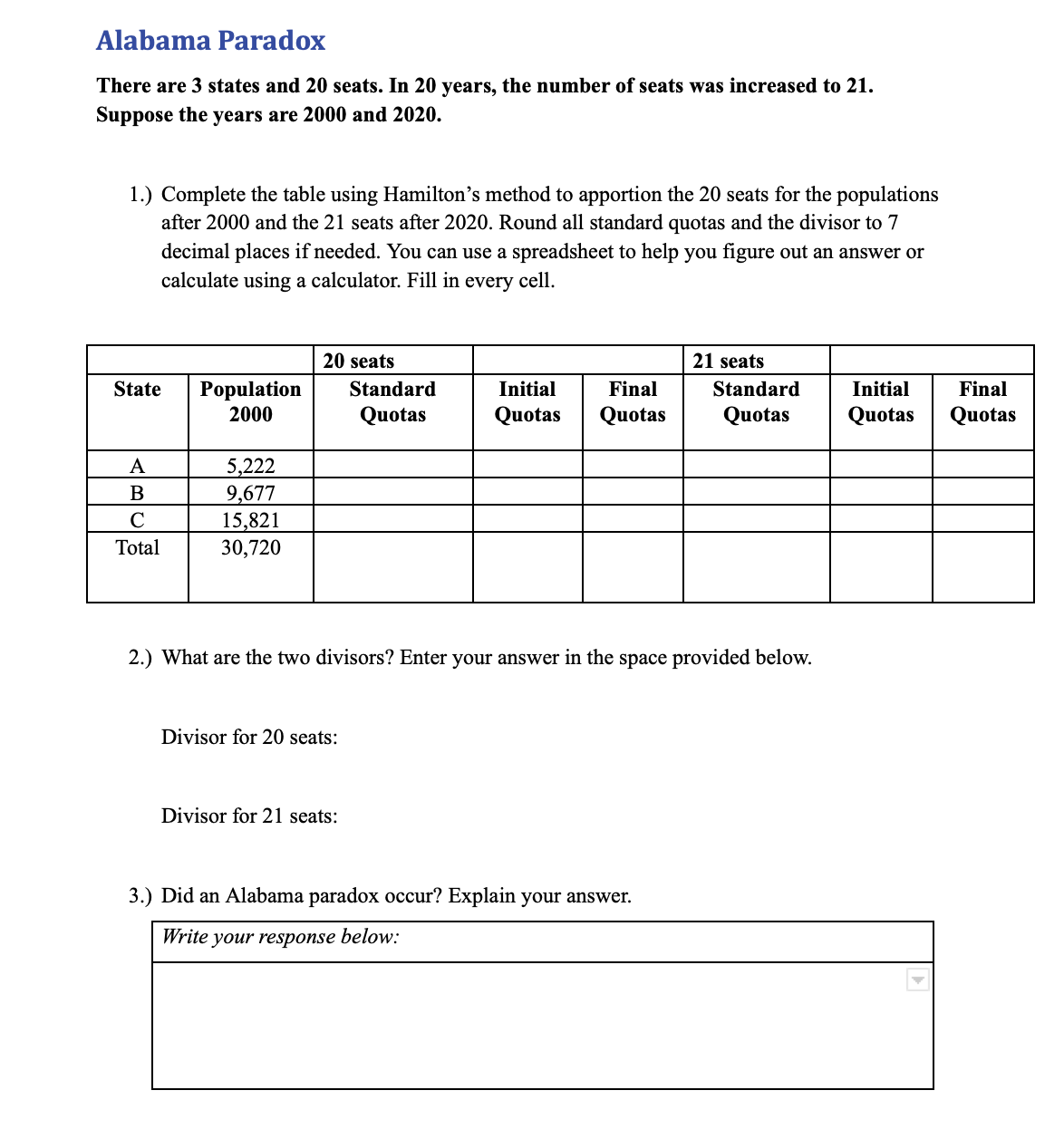 Alabama Paradox
There are 3 states and 20 seats. In 20 years, the number of seats was increased to 21.
Suppose the years are 2000 and 2020.
1.) Complete the table using Hamilton's method to apportion the 20 seats for the populations
after 2000 and the 21 seats after 2020. Round all standard quotas and the divisor to 7
decimal places if needed. You can use a spreadsheet to help you figure out an answer or
calculate using a calculator. Fill in every cell.
20 seats
21 seats
State
Population
2000
Standard
Initial
Final
Standard
Initial
Final
Quotas
Quotas
Quotas
Quotas
Quotas
Quotas
A
5,222
В
9,677
15,821
30,720
C
Total
2.) What are the two divisors? Enter your answer in the space provided below.
Divisor for 20 seats:
Divisor for 21 seats:
3.) Did an Alabama paradox occur? Explain your answer.
Write your response below:
