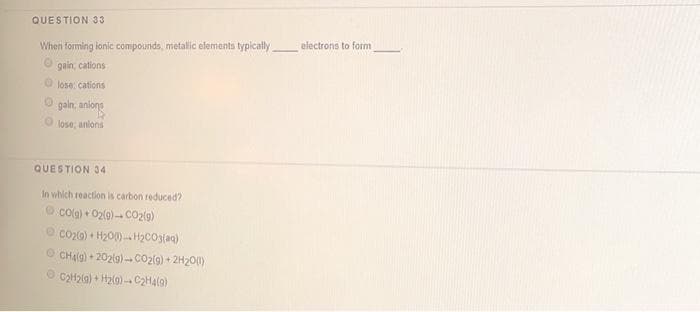 QUESTION 33
electrons to form
When forming ionic compounds, metallic elements typically
gain, cations
O lose: cations
O gain, aniong
lose, anlons
QUESTION 34
In which reaction is carbon reduced?
O Colg) + 02(g)- Co2ig)
O co20) + H200)-H2CO3(aq)
O CHalg) + 202lg)-CO2lg) + 2H200)
