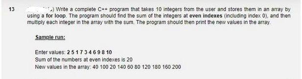 13
+) Write a complete C++ program that takes 10 integers from the user and stores them in an array by
using a for loop. The program should find the sum of the integers at even indexes (including index 0), and then
multiply each integer in the array with the sum. The program should then print the new values in the array.
Sample run:
Enter values: 2 5 1734698 10
Sum of the numbers at even indexes is 20
New values in the array: 40 100 20 140 60 80 120 180 160 200