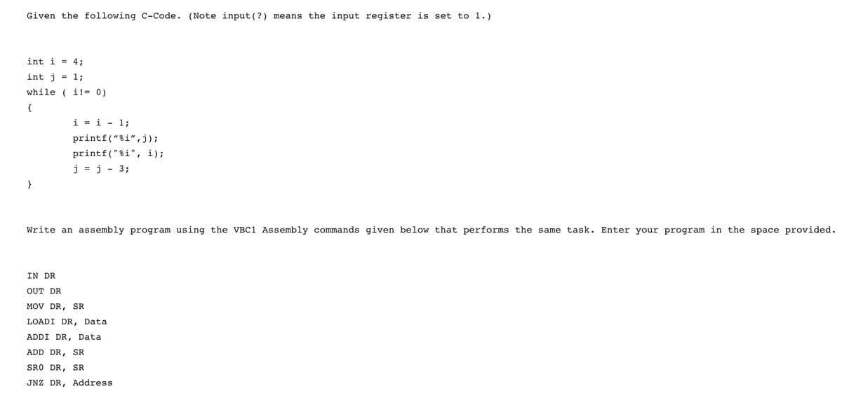 Given the following C-Code. (Note input(? ) means the input register is set to 1.)
int i = 4;
int j = 1;
while ( i!= 0)
{
i = i - 1;
printf("%i",j);
printf("%i", i);
j = j - 3;
}
Write an assembly program using the VBC1 Assembly commands given below that performs the same task. Enter your program in the space provided.
IN DR
OUT DR
MOV DR, SR
LOADI DR, Data
ADDI DR, Data
ADD DR, SR
SRO DR, SR
JNZ DR, Address
