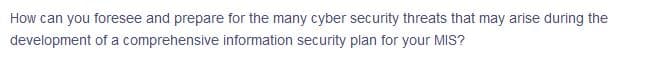How can you foresee and prepare for the many cyber security threats that may arise during the
development of a comprehensive information security plan for your MIS?
