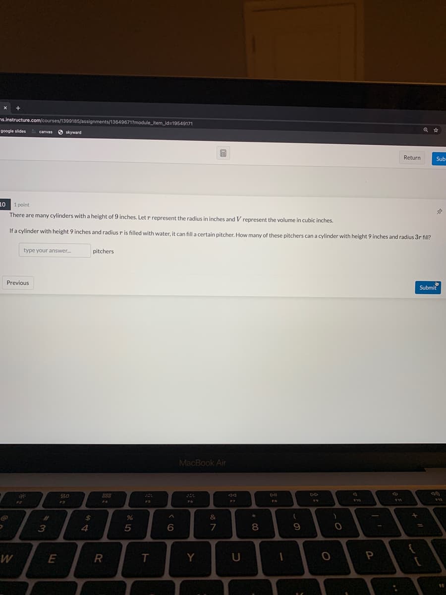 +
ns.instructure.com/courses/1399185/assignments/13649671?module_item_id=19549171
google slides canvas
O skyward
Return
Sub
10 1 point
There are many cylinders with a height of 9 inches. Let r represent the radius in inches and V represent the volume in cubic inches.
If a cylinder with height 9 inches and radius r is filled with water, it can fill a certain pitcher, How many of these pitchers can a cylinder with height 9 inches and radius 3r fill?
type your answer.
pitchers
Previous
Submit
MacBook Air
80
FS
F7
FB
F10
$12
F2
F3
F4
*
%23
%24
&
3
4
8
E
R
T
Y
