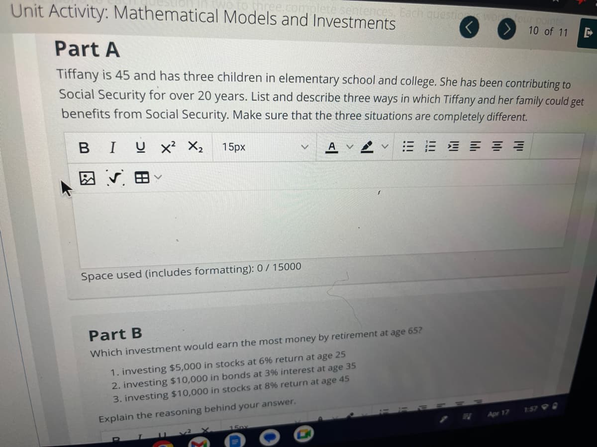 Unit Activity: Mathematical Models and Investments
o three.complete sentences. Each questions work four points
10 of 11 E
Part A
Tiffany is 45 and has three children in elementary school and college. She has been contributing to
Social Security for over 20 years. List and describe three ways in which Tiffany and her family could get
benefits from Social Security. Make sure that the three situations are completely different.
BI U X²
図 √ 田く
X₂
15px
V
Space used (includes formatting): 0/ 15000
Part B
Which investment would earn the most money by retirement at age 65?
1. investing $5,000 in stocks at 6% return at age 25
2. investing $10,000 in bonds at 3% interest at age 35
3. investing $10,000 in stocks at 8% return at age 45
Explain the reasoning behind your answer.
15px
E
Apr 17
E
1:579