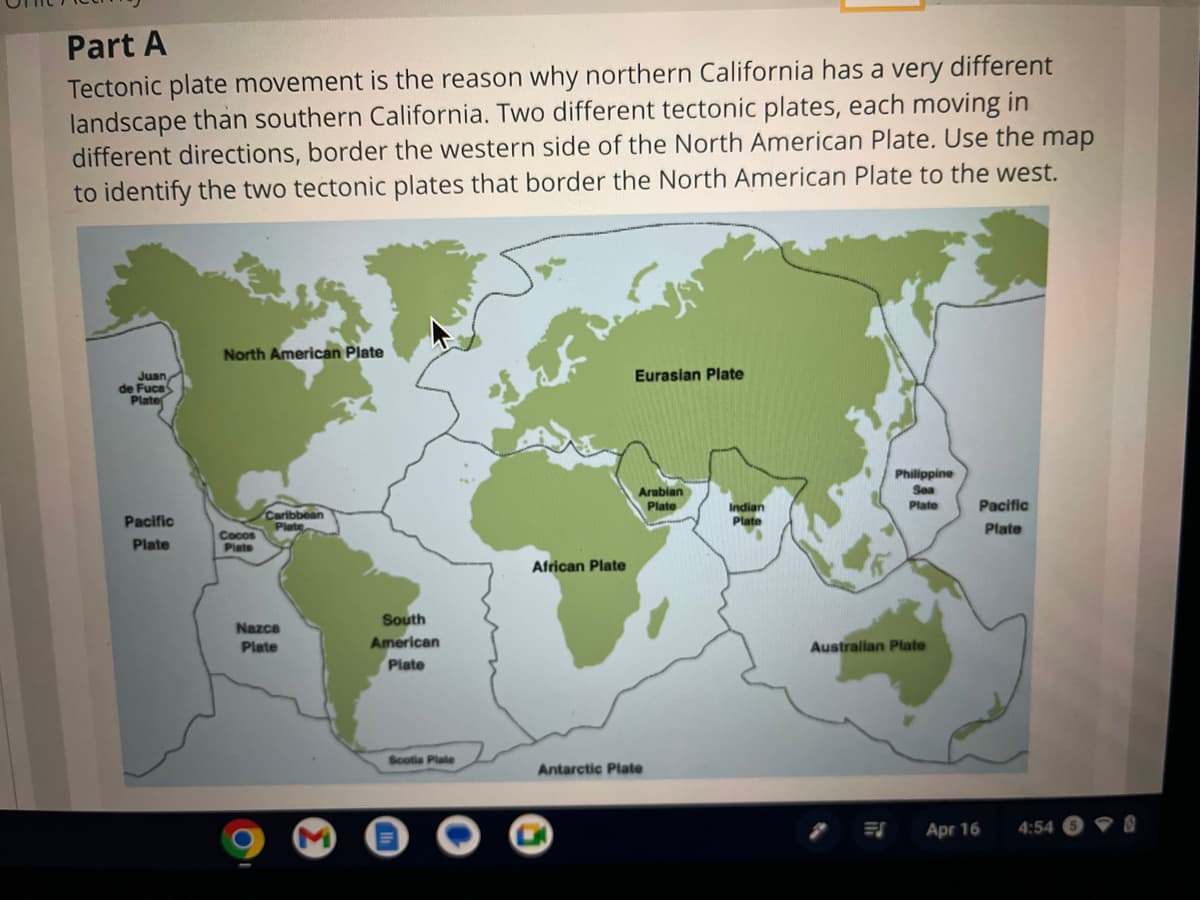 Part A
Tectonic plate movement is the reason why northern California has a very different
landscape than southern California. Two different tectonic plates, each moving in
different directions, border the western side of the North American Plate. Use the map
to identify the two tectonic plates that border the North American Plate to the west.
Juan
de Fuca
Plate
Pacific
Plate
North American Plate
Cocos
Plate
Caribbean
Plate
Nazca
Plate
South
American
Plate
Scotia Plate
African Plate
Eurasian Plate
Arabian
Plate
Antarctic Plate
Indian
Plate
Philippine
Sea
Plate
Australian Plate
Apr 16
Pacific
Plate
4:54
-0