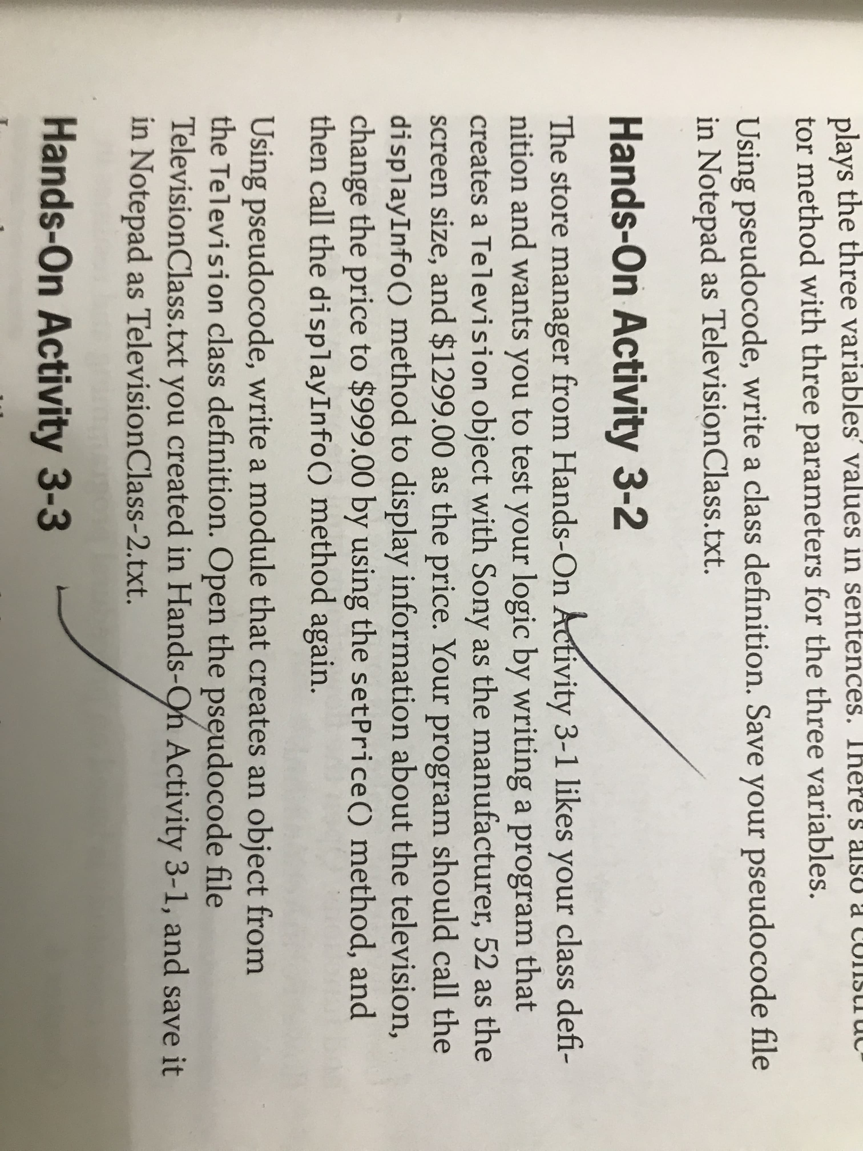 res
plays the three variables' values in sentences.
tor method with three parameters for the three variables.
Using pseudocode, write a class definition. Save your pseudocode file
in Notepad as TelevisionClass.txt.
Hands-On Activity 3-2
The store manager from Hands-On Activity 3-1 likes your class defi-
nition and wants you to test your logic by writing a program that
creates a Television object with Sony as the manufacturer, 52 as the
screen size, and $1299.00 as the price. Your program should call the
displayInfo() method to display information about the television,
change the price to $999.00 by using the setPrice () method, and
then call the displayInfo() method again.
Using pseudocode, write a module that creates an object from
the Television class definition. Open the pseudocode file
TelevisionClass.txt you
in Notepad as TelevisionClass-2.txt.
created in Hands-On Activity 3-1, and save it
Hands-On Activity 3-3
