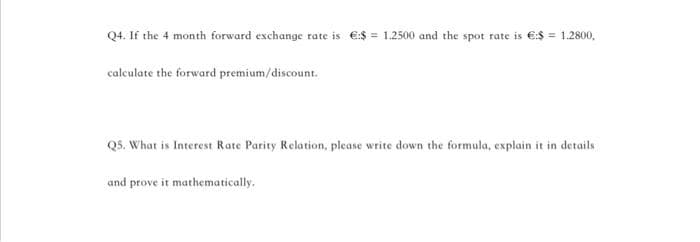 Q4. If the 4 month forward exchange rate is €:$= 1.2500 and the spot rate is €:$ = 1.2800.
calculate the forward premium/discount.
Q5. What is Interest Rate Parity Relation, please write down the formula, explain it in details
and prove it mathematically.